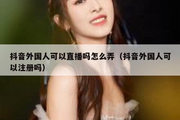 抖音外国人可以直播吗怎么弄（抖音外国人可以注册吗） 第1张