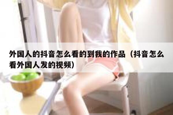 外国人的抖音怎么看的到我的作品(抖音怎么看外国人发的视频) 第1张 外国人的抖音怎么看的到我的作品(抖音怎么看外国人发的视频) 第1张