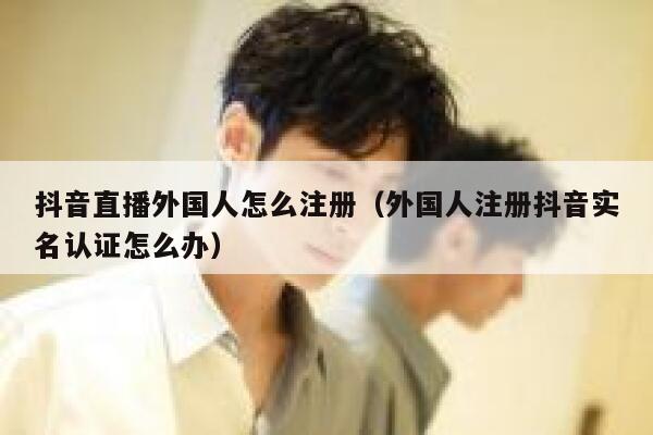 抖音直播外国人怎么注册（外国人注册抖音实名认证怎么办） 第1张