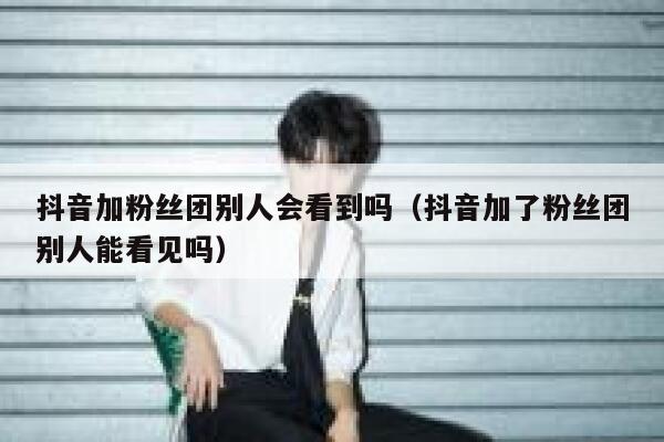 抖音加粉丝团别人会看到吗（抖音加了粉丝团别人能看见吗） 第1张